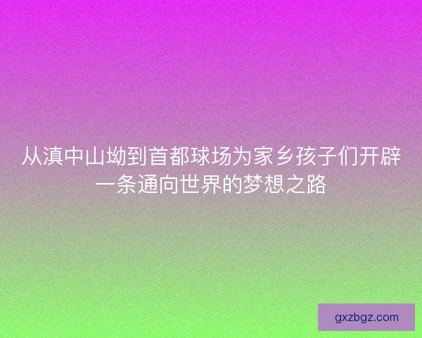从滇中山坳到首都球场为家乡孩子们开辟一条通向世界的梦想之路 从滇中山坳到首都球场为家乡孩子们开辟一条通向世界的梦想之路