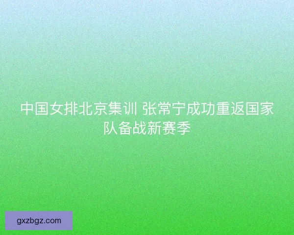 中国女排北京集训 张常宁成功重返国家队备战新赛季 中国女排北京集训 张常宁成功重返国家队备战新赛季