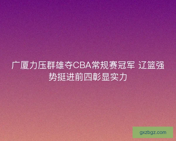 广厦力压群雄夺CBA常规赛冠军 辽篮强势挺进前四彰显实力 广厦力压群雄夺CBA常规赛冠军 辽篮强势挺进前四彰显实力