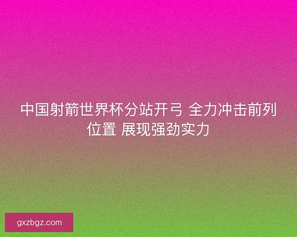 中国射箭世界杯分站开弓 全力冲击前列位置 展现强劲实力 中国射箭世界杯分站开弓 全力冲击前列位置 展现强劲实力