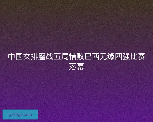 中国女排鏖战五局惜败巴西无缘四强比赛落幕