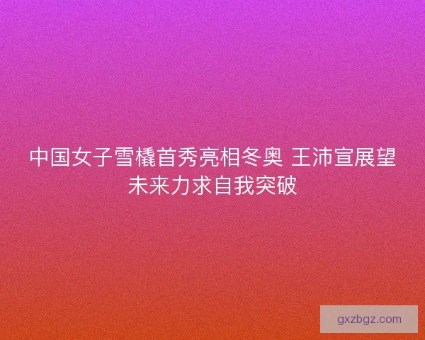 中国女子雪橇首秀亮相冬奥 王沛宣展望未来力求自我突破 中国女子雪橇首秀亮相冬奥 王沛宣展望未来力求自我突破