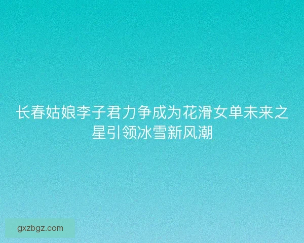 长春姑娘李子君力争成为花滑女单未来之星引领冰雪新风潮