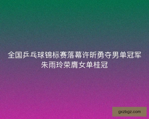 全国乒乓球锦标赛落幕许昕勇夺男单冠军朱雨玲荣膺女单桂冠 全国乒乓球锦标赛落幕许昕勇夺男单冠军朱雨玲荣膺女单桂冠