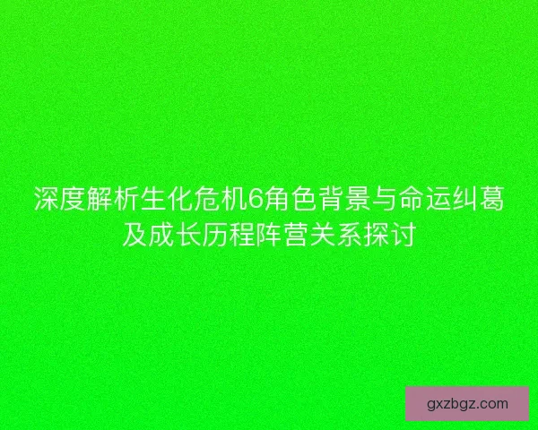 深度解析生化危机6角色背景与命运纠葛及成长历程阵营关系探讨 深度解析生化危机6角色背景与命运纠葛及成长历程阵营关系探讨