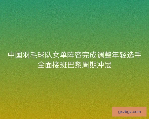 中国羽毛球队女单阵容完成调整年轻选手全面接班巴黎周期冲冠