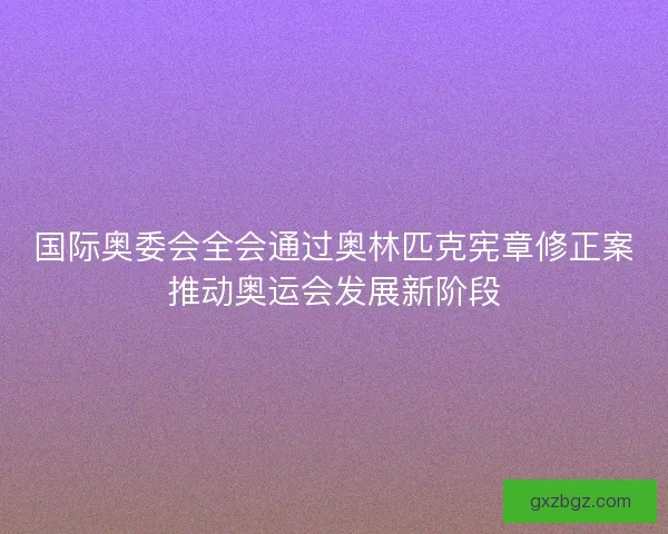 国际奥委会全会通过奥林匹克宪章修正案推动奥运会发展新阶段 国际奥委会全会通过奥林匹克宪章修正案推动奥运会发展新阶段