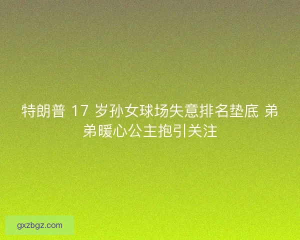 特朗普 17 岁孙女球场失意排名垫底 弟弟暖心公主抱引关注
