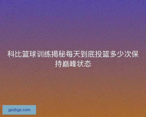 科比篮球训练揭秘每天到底投篮多少次保持巅峰状态