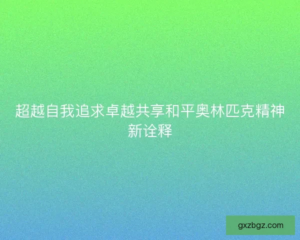 超越自我追求卓越共享和平奥林匹克精神新诠释 超越自我追求卓越共享和平奥林匹克精神新诠释